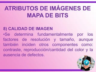 8) CALIDAD DE IMAGEN
•Se determina fundamentalmente por los
factores de resolución y tamaño, aunque
también inciden otros componentes como:
contraste, reproducción/cantidad del color y la
ausencia de defectos.
ATRIBUTOS DE IMÁGENES DE
MAPA DE BITS
 