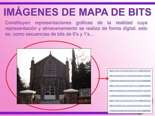 IMÁGENES DE MAPA DE BITS
Constituyen representaciones gráficas de la realidad cuya
representación y almacenamiento se realiza de forma digital, esto
es, como secuencias de bits de 0‟s y 1‟s…
0001110111101101101111111000101010
0001101010101110101010101011101010
1100101010010101010101101010000000
0001110111101101101111111000101010
0001101010101110101010101011101010
1100101010010101010101101010000000
0001110111101101101111111000101010
0001101010101110101010101011101010
1100101010010101010101101010000000
 