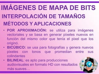 • POR APROXIMACIÓN: se utiliza para imágenes
vectoriales y se basa en generar píxeles nuevos en
función del mismo color que tenía el pixel que los
originó.
• BICÚBICO: se usa para fotografías y genera nuevos
pixeles con tonos que promedian entre sus
colindantes
• BILINEAL: es apto para producciones
audiovisuales en formato HD con resultados
más suaves…
IMÁGENES DE MAPA DE BITS
INTERPOLACIÓN DE TAMAÑOS
MÉTODOS Y APLICACIONES
 
