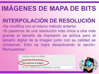 IMÁGENES DE MAPA DE BITS
INTERPOLACIÓN DE RESOLUCIÓN
•Se modifica con el mismo método anterior.
•Si pasamos de una resolución más chica a otra más
grande el tamaño de impresión se achica pero el
tamaño digital de la imagen junto con su calidad se
conservan. Esto se logra desactivando la opción:
Remuestrear…
 