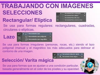 TRABAJANDO CON IMÁGENES
SELECCIONES
Rectangular/ Elíptica
Se usa para formas regulares: rectangulares, cuadradas,
circulares o elípticas.
Lazo
Se usa para formas irregulares (personas, rocas, etc.) siendo el lazo
poligonal (manual y el magnético los más adecuados para delinear el
contorno de una imagen.
Selección/ Varita mágica
Se usa para formas que se ajustan a una condición particular,
basada generalmente en el color de los píxeles y su opacidad.
 