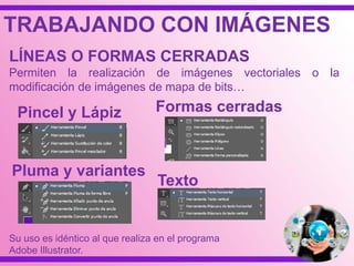 TRABAJANDO CON IMÁGENES
Pincel y Lápiz
LÍNEAS O FORMAS CERRADAS
Permiten la realización de imágenes vectoriales o la
modificación de imágenes de mapa de bits…
Pluma y variantes
Formas cerradas
Texto
Su uso es idéntico al que realiza en el programa
Adobe Illustrator.
 
