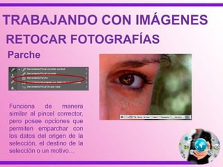 TRABAJANDO CON IMÁGENES
RETOCAR FOTOGRAFÍAS
Parche
Funciona de manera
similar al pincel corrector,
pero posee opciones que
permiten emparchar con
los datos del origen de la
selección, el destino de la
selección o un motivo…
 