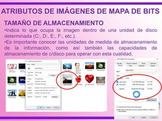 ATRIBUTOS DE IMÁGENES DE MAPA DE BITS
•Indica lo que ocupa la imagen dentro de una unidad de disco
determinada (C:, D:, E:, F:, etc.).
•Es importante conocer las unidades de medida de almacenamiento
de la información, como así también las capacidades de
almacenamiento de c/disco para operar con esta cualidad.
TAMAÑO DE ALMACENAMIENTO
 