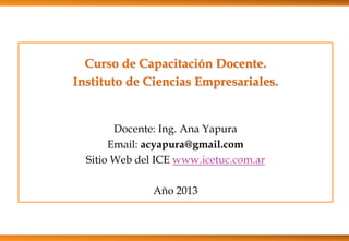 Curso de Capacitación Docente.
Instituto de Ciencias Empresariales.
Docente: Ing. Ana Yapura
Email: acyapura@gmail.com
Sitio Web del ICE www.icetuc.com.ar
Año 2013
 