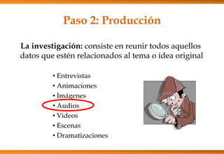 Paso 2: Producción
La investigación: consiste en reunir todos aquellos
datos que estén relacionados al tema o idea original
• Entrevistas
• Animaciones
• Imágenes
• Audios
• Videos
• Escenas
• Dramatizaciones
 