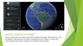 UBICO EL LUGAR DE MI INTERÉS:
Uso el cursor como una mano, para girar el globo terráqueo. De esta forma, una
vez sobre el territorio de mi interés, lo puedo acercar o alejar. En esta vista
tengo además de latitud y longitud, las fronteras de los países.
 