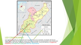 LEO CONVENCIONES:
Los lugares sagrados en este mapa son los señalados con la estrella: el templo del Sol en
Sogamoso, el pozo de Hunzahúa, cerca de Pesca; el templo de Goranchacha y los Cojines del
Zaque, cerca de Hunza; la laguna de Iguaque, El Infiernito, cerca de Sáchica, la laguna de
Guatavita, el Templo de la Luna y el Salto del Tequendama.
 