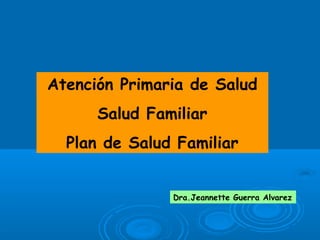 Atención Primaria de Salud
Salud Familiar
Plan de Salud Familiar
Dra.Jeannette Guerra Alvarez
 