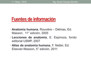 Fuentes de información
• Anatomía humana, Rouviére – Délmas, Ed.
Masson, 11° edición, 2005
• Lecciones de anatomía, E. Espinoza, fondo
editorial USMP, 2007
• Atlas de anatomía humana, F. Netter, Ed.
Elsevier-Masson, 5° edición, 2011
11 / Mayo / 2016 Mg. Daniel Campos Briceño
 