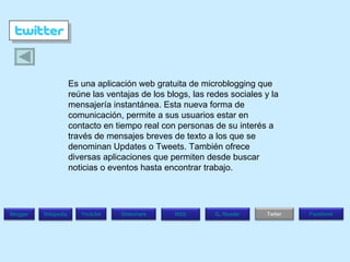 Es una aplicación web gratuita de microblogging que reúne las ventajas de los blogs, las redes sociales y la mensajería instantánea. Esta nueva forma de comunicación, permite a sus usuarios estar en contacto en tiempo real con personas de su interés a través de mensajes breves de texto a los que se denominan Updates o Tweets. También ofrece diversas aplicaciones que permiten desde buscar noticias o eventos hasta encontrar trabajo. Blogger Wikipedia Facebook Twiter G .  Reader RSS Slideshare Youtube 