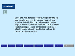 Es un sitio web de redes sociales. Originalmente era para estudiantes de la Universidad Harvard, pero actualmente está abierto a cualquier persona que tenga una cuenta de correo electrónico. Los usuarios pueden participar en una o más redes sociales, en relación con su situación académica, su lugar de trabajo o región geográfica.  Blogger Wikipedia Facebook T witer G .  Reader RSS Slideshare Youtube 