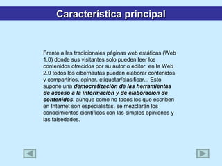 Frente a las tradicionales páginas web estáticas (Web 1.0) donde sus visitantes solo pueden leer los contenidos ofrecidos por su autor o editor, en la Web 2.0 todos los cibernautas pueden elaborar contenidos y compartirlos, opinar, etiquetar/clasificar... Esto supone una  democratización de las herramientas de acceso a la información y de elaboración de contenidos , aunque como no todos los que escriben en Internet son especialistas, se mezclarán los conocimientos científicos con las simples opiniones y las falsedades. Característica principal 