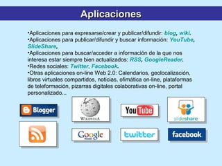 Aplicaciones para expresarse/crear y publicar/difundir:  blog ,  wiki .   Aplicaciones para publicar/difundir y buscar información:  YouTube ,  SlideShare ,  Aplicaciones para buscar/acceder a información de la que nos interesa estar siempre bien actualizados:  RSS ,  GoogleReader . Redes sociales:   Twitter ,  Facebook . Otras aplicaciones on-line Web 2.0: Calendarios, geolocalización, libros virtuales compartidos, noticias, ofimática on-line, plataformas de teleformación, pizarras digitales colaborativas on-line, portal personalizado...  Aplicaciones 