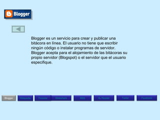 Blogger es un servicio para crear y publicar una bitácora en línea. El usuario no tiene que escribir ningún código o instalar programas de servidor. Blogger acepta para el alojamiento de las bitácoras su propio servidor (Blogspot) o el servidor que el usuario especifique. Blogger Wikipedia Facebook T witer G .  Reader RSS Slideshare Youtube 