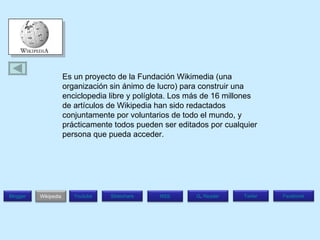 Es un proyecto de la Fundación Wikimedia (una organización sin ánimo de lucro) para construir una enciclopedia libre y políglota. Los más de 16 millones de artículos de Wikipedia han sido redactados conjuntamente por voluntarios de todo el mundo, y prácticamente todos pueden ser editados por cualquier persona que pueda acceder. Blogger Wikipedia Facebook T witer G .  Reader RSS Slideshare Youtube 