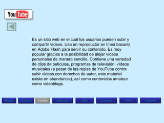 Es un sitio web en el cual los usuarios pueden subir y compartir vídeos. Usa un reproductor en línea basado en Adobe Flash para servir su contenido. Es muy popular gracias a la posibilidad de alojar vídeos personales de manera sencilla. Contiene una variedad de clips de películas, programas de televisión, vídeos musicales (a pesar de las reglas de YouTube contra subir vídeos con derechos de autor, este material existe en abundancia), así como contenidos amateur como videoblogs.  Blogger Wikipedia Facebook T witer G .  Reader RSS Slideshare Youtube 