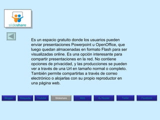 Es un espacio gratuito donde los usuarios pueden enviar presentaciones Powerpoint u OpenOffice, que luego quedan almacenadas en formato Flash para ser visualizadas online. Es una opción interesante para compartir presentaciones en la red. No contiene opciones de privacidad, y las producciones se pueden ver a través de una Url en tamaño normal o completo. También permite compartirlas a través de correo electrónico o alojarlas con su propio reproductor en una página web. Blogger Wikipedia Facebook T witer G .  Reader RSS Slideshare Youtube 