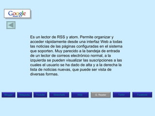 Es un lector de RSS y atom. Permite organizar y acceder rápidamente desde una interfaz Web a todas las noticias de las páginas configuradas en el sistema que soporten. Muy parecido a la bandeja de entrada de un lector de correos electrónico normal, a la izquierda se pueden visualizar las suscripciones a las cuales el usuario se ha dado de alta y a la derecha la lista de noticias nuevas, que puede ser vista de diversas formas. Blogger Wikipedia Facebook T witer G. Reader RSS Slideshare Youtube 