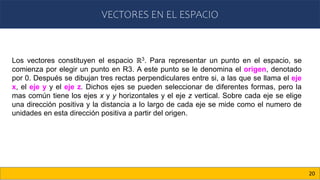 VECTORES EN EL ESPACIO
20
Los vectores constituyen el espacio ℝ3. Para representar un punto en el espacio, se
comienza por elegir un punto en R3. A este punto se le denomina el origen, denotado
por 0. Después se dibujan tres rectas perpendiculares entre si, a las que se llama el eje
x, el eje y y el eje z. Dichos ejes se pueden seleccionar de diferentes formas, pero la
mas común tiene los ejes x y y horizontales y el eje z vertical. Sobre cada eje se elige
una dirección positiva y la distancia a lo largo de cada eje se mide como el numero de
unidades en esta dirección positiva a partir del origen.
 