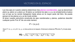 VECTORES EN EL ESPACIO
22
Los tres ejes en nuestro sistema determinan tres planos coordenados, que se denominan
plano xy, plano xz y plano yz. El plano xy contiene los ejes x y y y es simplemente el plano
con el que se ha venido trabajando hasta ahora en la mayor parte del libro. Se puede
pensar en los planos xz y yz de modo similar.
Al tener nuestra estructura construida de ejes coordenados y planos, podemos describir
cualquier punto P en ℝ3 de una sola manera:
𝑷 = (𝒙, 𝒚, 𝒛)
Sean P = (x1, y1, z1) y Q = (x2, y2, z2) dos puntos en el espacio. Entonces la distancia PQ entre P y Q esta dada
por
PQ = 𝒙𝟏 − 𝒙𝟐
𝟐 + 𝒚𝟏 − 𝒚𝟐
𝟐 + 𝒛𝟏 − 𝒛𝟐
𝟐
 