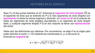 VECTORES EN EL ESPACIO
24
𝐯 = 𝐯 = 𝒙𝟏
𝟐 + 𝒚𝟏
𝟐 + 𝒛𝟏
𝟐
Sean P y Q dos puntos distintos en ℝ3. Entonces el segmento de recta dirigido 𝑃𝑄 es
el segmento de recta que se extiende de P a Q. Dos segmentos de recta dirigidos son
equivalentes si tienen la misma magnitud y dirección. Un vector en ℝ3 es el conjunto de
todos los segmentos de recta dirigidos equivalentes a un segmento de recta dirigido
dado, y cualquier segmento dirigido P Q en ese conjunto se llama una representación
del vector.
Hasta aquí las definiciones son idénticas. Por conveniencia, se elige P en el origen para
poder describir el vector v = 0𝑄 mediante las coordenadas (x, y, z) del punto Q.
Entonces la magnitud de:
 