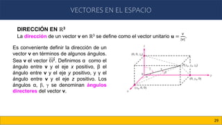 VECTORES EN EL ESPACIO
29
DIRECCIÓN EN ℝ3
La dirección de un vector v en ℝ3 se define como el vector unitario 𝐮 =
v
v
.
Es conveniente definir la dirección de un
vector v en términos de algunos ángulos.
Sea v el vector 0𝑃. Definimos α como el
ángulo entre v y el eje x positivo, β el
ángulo entre v y el eje y positivo, y γ el
ángulo entre v y el eje z positivo. Los
ángulos α, β, γ se denominan ángulos
directores del vector v.
 