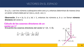 VECTORES EN EL ESPACIO
31
Si α, β y γ son tres números cualesquiera entre cero y π, entonces determinan de manera única
un vector unitario dado por u = (cos α, cos β , cos γ ).
Observación. Si v = (a, b, c) y |v| ≠ 1, entonces los números a, b y c se llaman números
directores del vector v.
Cálculo de los cosenos directores de un
vector en ℝ3
Encuentre los cosenos directores del vector v = (4, -1, 6).
v
v
=
v
53
=
4
53
−
1
53
,
6
53
 