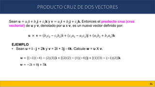 PRODUCTO CRUZ DE DOS VECTORES
36
Sean 𝐮 = 𝑎1𝐢 + 𝑏1𝐣 + 𝑐1𝐤 y 𝐯 = 𝑎2𝐢 + 𝑏2𝐣 + 𝑐2𝐤. Entonces el producto cruz (cruz
vectorial) de u y v, denotado por u x v, es un nuevo vector definido por:
𝐮 × 𝐯 = 𝑏1𝑐2 − 𝑐1𝑏2 𝐢 + 𝑐1𝑎2 − 𝑎1𝑐2 𝐣 + 𝑎1𝑏2 + 𝑏1𝑎2 𝐤
EJEMPLO
• Sean u = i - j + 2k y v = 2i + 3j - 4k. Calcule w = u X v.
𝐰 = −1 −4 − (2)(3) 𝐢 + 2 2 − (1)(−4) 𝐣 + 1 3 − (−1)(2) 𝐤
𝐰 = −2𝐢 + 8𝐣 + 5𝐤
 