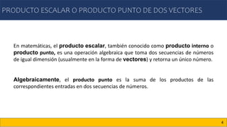 PRODUCTO ESCALAR O PRODUCTO PUNTO DE DOS VECTORES
4
En matemáticas, el producto escalar, también conocido como producto interno o
producto punto, es una operación algebraica que toma dos secuencias de números
de igual dimensión (usualmente en la forma de vectores) y retorna un único número.
Algebraicamente, el producto punto es la suma de los productos de las
correspondientes entradas en dos secuencias de números.
 