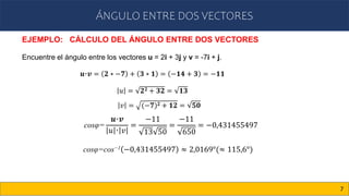 ÁNGULO ENTRE DOS VECTORES
7
EJEMPLO: CÁLCULO DEL ÁNGULO ENTRE DOS VECTORES
Encuentre el ángulo entre los vectores u = 2i + 3j y v = -7i + j.
cosφ=
𝒖·𝒗
𝑢 · 𝑣
=
−11
13 50
=
−11
650
= −0,431455497
𝒖·𝒗 = 𝟐 ∗ −𝟕 + 𝟑 ∗ 𝟏 = −𝟏𝟒 + 𝟑 = −𝟏𝟏
𝑢 = 𝟐𝟐 + 𝟑𝟐 = 𝟏𝟑
𝑣 = (−𝟕)𝟐 + 𝟏𝟐 = 𝟓𝟎
cosφ=cos−1 −0,431455497 ≈ 2,0169°(≈ 115,6°)
 
