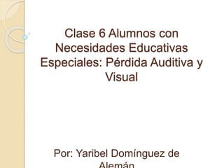 Clase 6 Alumnos con
Necesidades Educativas
Especiales: Pérdida Auditiva y
Visual
Por: Yaribel Domínguez de
 