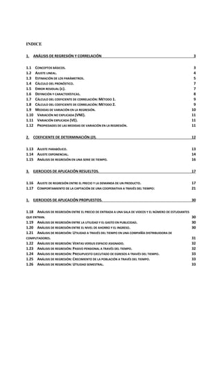 INDICE
1. ANÁLISIS DE REGRESIÓN Y CORRELACIÓN 3
1.1 CONCEPTOS BÁSICOS. 3
1.2 AJUSTE LINEAL. 4
1.3 ESTIMACIÓN DE LOS PARÁMETROS. 5
1.4 CÁLCULO DEL PRONÓSTICO. 7
1.5 ERROR RESIDUAL (EI). 7
1.6 DEFINICIÓN Y CARACTERÍSTICAS. 8
1.7 CÁLCULO DEL COEFICIENTE DE CORRELACIÓN: MÉTODO 1. 9
1.8 CÁLCULO DEL COEFICIENTE DE CORRELACIÓN: MÉTODO 2. 9
1.9 MEDIDAS DE VARIACIÓN EN LA REGRESIÓN. 10
1.10 VARIACIÓN NO EXPLICADA (VNE). 11
1.11 VARIACIÓN EXPLICADA (VE). 11
1.12 PROPIEDADES DE LAS MEDIDAS DE VARIACIÓN EN LA REGRESIÓN. 11
2. COEFICIENTE DE DETERMINACIÓN (D). 12
1.13 AJUSTE PARABÓLICO. 13
1.14 AJUSTE EXPONENCIAL. 14
1.15 ANÁLISIS DE REGRESIÓN EN UNA SERIE DE TIEMPO. 16
3. EJERCICIOS DE APLICACIÓN RESUELTOS. 17
1.16 AJUSTE DE REGRESIÓN ENTRE EL PRECIO Y LA DEMANDA DE UN PRODUCTO. 17
1.17 COMPORTAMIENTO DE LA CAPTACIÓN DE UNA COOPERATIVA A TRAVÉS DEL TIEMPO: 21
1. EJERCICIOS DE APLICACIÓN PROPUESTOS. 30
1.18 ANÁLISIS DE REGRESIÓN ENTRE EL PRECIO DE ENTRADA A UNA SALA DE VIDEOS Y EL NÚMERO DE ESTUDIANTES
QUE ENTRAN. 30
1.19 ANÁLISIS DE REGRESIÓN ENTRE LA UTILIDAD Y EL GASTO EN PUBLICIDAD. 30
1.20 ANÁLISIS DE REGRESIÓN ENTRE EL NIVEL DE AHORRO Y EL INGRESO. 30
1.21 ANÁLISIS DE REGRESIÓN: UTILIDAD A TRAVÉS DEL TIEMPO EN UNA COMPAÑÍA DISTRIBUIDORA DE
COMPUTADORES. 31
1.22 ANÁLISIS DE REGRESIÓN: VENTAS VERSUS ESPACIO ASIGNADO. 32
1.23 ANÁLISIS DE REGRESIÓN: PASIVO PENSIONAL A TRAVÉS DEL TIEMPO. 32
1.24 ANÁLISIS DE REGRESIÓN: PRESUPUESTO EJECUTADO DE EGRESOS A TRAVÉS DEL TIEMPO. 33
1.25 ANÁLISIS DE REGRESIÓN: CRECIMIENTO DE LA POBLACIÓN A TRAVÉS DEL TIEMPO. 33
1.26 ANÁLISIS DE REGRESIÓN: UTILIDAD SEMESTRAL. 33
 