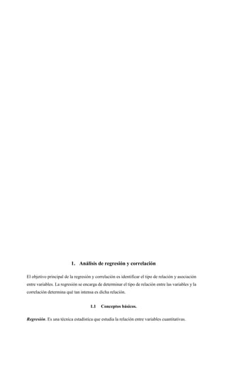 1. Análisis de regresión y correlación
El objetivo principal de la regresión y correlación es identificar el tipo de relación y asociación
entre variables. La regresión se encarga de determinar el tipo de relación entre las variables y la
correlación determina qué tan intensa es dicha relación.
1.1 Conceptos básicos.
Regresión. Es una técnica estadística que estudia la relación entre variables cuantitativas.
 
