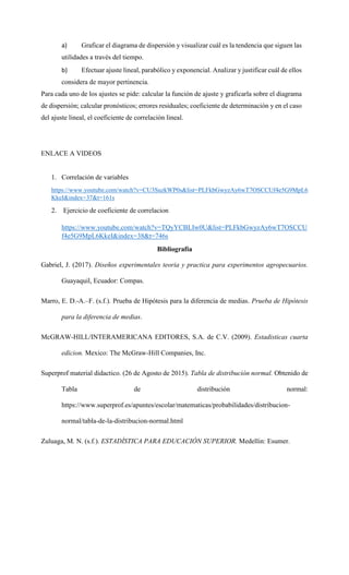 a) Graficar el diagrama de dispersión y visualizar cuál es la tendencia que siguen las
utilidades a través del tiempo.
b) Efectuar ajuste lineal, parabólico y exponencial. Analizar y justificar cuál de ellos
considera de mayor pertinencia.
Para cada uno de los ajustes se pide: calcular la función de ajuste y graficarla sobre el diagrama
de dispersión; calcular pronósticos; errores residuales; coeficiente de determinación y en el caso
del ajuste lineal, el coeficiente de correlación lineal.
ENLACE A VIDEOS
1. Correlación de variables
https://www.youtube.com/watch?v=CU3SuzkWP0s&list=PLFkbGwyzAy6wT7OSCCUf4e5G9MpL6
KkeI&index=37&t=161s
2. Ejercicio de coeficiente de correlacion
https://www.youtube.com/watch?v=TQyYCBLIw0U&list=PLFkbGwyzAy6wT7OSCCU
f4e5G9MpL6KkeI&index=38&t=746s
Bibliografía
Gabriel, J. (2017). Diseños experimentales teoria y practica para experimentos agropecuarios.
Guayaquil, Ecuador: Compas.
Marro, E. D.‐A.–F. (s.f.). Prueba de Hipótesis para la diferencia de medias. Prueba de Hipótesis
para la diferencia de medias.
McGRAW-HILL/INTERAMERICANA EDITORES, S.A. de C.V. (2009). Estadisticas cuarta
edicion. Mexico: The McGraw-Hill Companies, Inc.
Superprof material didactico. (26 de Agosto de 2015). Tabla de distribución normal. Obtenido de
Tabla de distribución normal:
https://www.superprof.es/apuntes/escolar/matematicas/probabilidades/distribucion-
normal/tabla-de-la-distribucion-normal.html
Zuluaga, M. N. (s.f.). ESTADÍSTICA PARA EDUCACIÓN SUPERIOR. Medellin: Esumer.
 