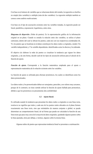 Con base en el número de variables que se relacionan dentro del estudio, la regresión se clasifica
en simple (dos variables) o múltiple (más de dos variables). La regresión múltiple también se
conoce como análisis multivariante.
Con base en el tipo de asociación existente entre las variables tratadas, la regresión puede ser
lineal, parabólica, exponencial, logarítmica, entre otras.
Diagrama de dispersión. (Nube de puntos). Es la representación gráfica de la información
original en un plano. Cuando se estudia la relación entre dos variables, se utiliza el plano
cartesiano, dentro del cual se ubican los puntos, cada uno con sus respectivas coordenadas (X,
Y), los puntos que se localizan en el plano constituyen los datos reales u originales, siendo X la
variable independiente y Y la variable dependiente, identificadas como la abscisa y la ordenada.
El objetivo de elaborar la nube de puntos es visualizar la tendencia que siguen los datos
originales, y de esta forma, decidir cuál de los tipos de asociación utilizar para el cálculo de la
función de ajuste.
Función de ajuste. Corresponde a la función matemática empleada para el ajuste o
representación matemática de la relación existente entre las variables.
La función de ajuste es utilizada para efectuar pronósticos, los cuales se identifican como los
datos pronosticados.
Los datos reales y los pronosticados deben ser semejantes, parecidos, con valores muy cercanos,
porque de lo contrario, no tiene sentido utilizar la función de ajuste hallada para pronosticar,
debido a que los pronósticos no presentarían alta confiabilidad.
1.2 Ajuste lineal.
Es utilizada cuando la tendencia que presentan los datos reales u originales es una línea recta,
tendencia no significa que todos y cada uno de los puntos reales ubicados en el plano formen
exactamente una línea recta, sino que mirándolos de manera conjunta o global, se pueda
determinar un comportamiento lineal, de tal forma que pueda ser calculada la función de una
línea recta que pase muy cerca de la mayoría de datos originales, quedando algunos puntos sobre
la línea ajustada, otros por debajo, e incluso, algunos sobre la misma línea.
Algunas nubes de puntos que representan tendencia lineal se presentan a continuación:
 