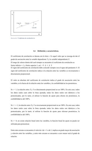 Ilustración 2 Coeficiente de correlación (r).
1.6 Definición y características.
El coeficiente de correlación se denota con la letra r. Es aquel valor que se encarga de dar el
grado de asociación entre la variable dependiente Y y la variable independiente X.
El rango de valores dentro del cual siempre se encuentra el coeficiente de correlación es:
límite inferior ─ 1 y límite superior 1, así:
El signo del coeficiente de correlación debe coincidir siempre con el signo del parámetro b. El
signo del coeficiente de correlación indica si la relación entre las variables es inversamente o
directamente proporcional.
El valor en absoluto del coeficiente de correlación indica el grado de asociación entre las
variables, es la fuerza de la relación entre las variables y la confiabilidad en los pronósticos.
Si r = 1, la relación entre X y Y es directamente proporcional en un 100%. En este caso, todos
los datos reales caen sobre la línea ajustada, todos los datos reales son idénticos a los
pronosticados, por lo tanto, al utilizar la función de ajuste para efectos de pronósticos, la
confiabilidad es del 100%.
Si r = ─ 1, la relación entre X y Y es inversamente proporcional en un 100%. En este caso, todos
los datos reales caen sobre la línea ajustada, todos los datos reales son idénticos a los
pronosticados, por lo tanto, al utilizar la función de ajuste para efectuar pronósticos, la
confiabilidad es del 100%.
Si r = 0, no existe relación lineal entre las variables, la función lineal de ajuste no puede ser
utilizada para pronosticar.
Entre más cercano se encuentre el valor de r de ─ 1 o de 1, implica un grado mayor de asociación
y relación entre las variables, y entre más cercano se encuentre a cero menor será el grado de
relación.
 