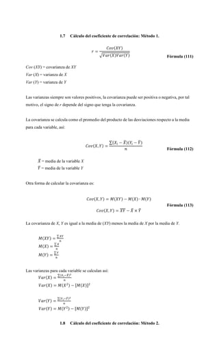 1.7 Cálculo del coeficiente de correlación: Método 1.
Fórmula (111)
Cov (XY) = covarianza de XY
Var (X) = varianza de X
Var (Y) = varianza de Y
Las varianzas siempre son valores positivos, la covarianza puede ser positiva o negativa, por tal
motivo, el signo de r depende del signo que tenga la covarianza.
La covarianza se calcula como el promedio del producto de las desviaciones respecto a la media
para cada variable, así:
Fórmula (112)
= media de la variable X
= media de la variable Y
Otra forma de calcular la covarianza es:
Fórmula (113)
La covarianza de X, Y es igual a la media de (XY) menos la media de X por la media de Y.
Las varianzas para cada variable se calculan así:
1.8 Cálculo del coeficiente de correlación: Método 2.
 