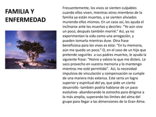 FAMILIA Y
ENFERMEDAD
Frecuentemente, los vivos se sienten culpables
cuando ellos viven, mientras otros miembros de la
familia ya están muertos, y se sienten aliviados
muriendo ellos mismos. En un caso así, les ayuda el
inclinarse ante los muertos y decirles: “Yo aún vivo
un poco, después también moriré.“ Así, ya no
experimentan la vida como una arrogación, y
pueden tomarla mientras dure. Otra frase
beneficiosa para los vivos es ésta: “En tu memoria,
aún me quedo un poco.“ O, en el caso de un hijo que
pretende seguirles a sus padres muertos, le ayuda la
siguiente frase: “Honro y valoro lo que me disteis. Le
saco provecho en vuestra memoria y lo mantengo
mientras me esté permitido”. Así, la necesidad
impulsiva de vinculación y compensación se cumple
de una manera más extensa. Este sería un logro
superior y espiritual del yo, que pide un cierto
desarrollo -también podría hablarse de un paso
evolutivo- abandonando lo estrecho para dirigirse a
lo más amplio, superando los límites del alma del
grupo para llegar a las dimensiones de la Gran Alma.
 