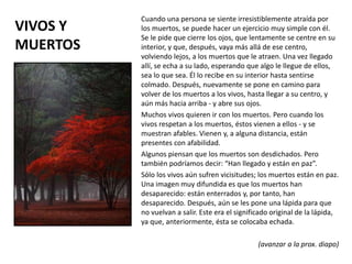 VIVOS Y
MUERTOS
Cuando una persona se siente irresistiblemente atraída por
los muertos, se puede hacer un ejercicio muy simple con él.
Se le pide que cierre los ojos, que lentamente se centre en su
interior, y que, después, vaya más allá de ese centro,
volviendo lejos, a los muertos que le atraen. Una vez llegado
allí, se echa a su lado, esperando que algo le llegue de ellos,
sea lo que sea. Él lo recibe en su interior hasta sentirse
colmado. Después, nuevamente se pone en camino para
volver de los muertos a los vivos, hasta llegar a su centro, y
aún más hacia arriba - y abre sus ojos.
Muchos vivos quieren ir con los muertos. Pero cuando los
vivos respetan a los muertos, éstos vienen a ellos - y se
muestran afables. Vienen y, a alguna distancia, están
presentes con afabilidad.
Algunos piensan que los muertos son desdichados. Pero
también podríamos decir: “Han llegado y están en paz”.
Sólo los vivos aún sufren vicisitudes; los muertos están en paz.
Una imagen muy difundida es que los muertos han
desaparecido: están enterrados y, por tanto, han
desaparecido. Después, aún se les pone una lápida para que
no vuelvan a salir. Este era el significado original de la lápida,
ya que, anteriormente, ésta se colocaba echada.
(avanzar a la prox. diapo)
 