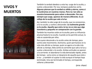 VIVOS Y
MUERTOS
También la verdad obedece a esta ley: surge de lo oculto, y
vuelve a descender. Por eso, tampoco podemos asirla.
Algunos piensan que la verdad es válida y eterna, como si
la tuviéramos en nuestras manos. Pero no: tan sólo se
muestra brevemente para volver a descender. Por eso,
siempre que surge, aparece de manera diferente. Es un
reflejo de lo oculto que sale a la luz.
Así, también la vida surge de lo oculto, que no conocemos,
a lo no oculto, y vuelve a descender. Lo realmente grande
es lo oculto. Aquello que está a la luz no es más que algo
transitorio y pequeño en comparación con lo grande.
También los muertos están en lo oculto; pero su influencia
alcanza hasta lo no oculto. Cuando se les permite actuar, la
vida es sostenida por ellos.
Pero quien desciende a lo oculto antes de tiempo, peca
contra este movimiento. Asimismo, quien permanece en la
vida más allá de su tiempo, quien se agarra a la vida más
allá de su tiempo, falta contra la corriente que sale a la luz y
vuelve a descender a lo oculto. Ambas actitudes se oponen
a la corriente: el abandonar la vida demasiado rápido, antes
de tiempo - sería como un desprecio de aquello que está a
la luz -, y también el sujetar la vida aunque el tiempo haya
terminado. Una vez terminado el tiempo, corresponde
soltarse y descender.
(prox. diapo)
 