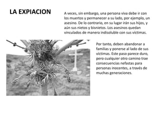 LA EXPIACION A veces, sin embargo, una persona viva debe ir con
los muertos y permanecer a su lado, por ejemplo, un
asesino. De lo contrario, en su lugar irán sus hijos, y
aún sus nietos y bisnietos. Los asesinos quedan
vinculados de manera indisoluble con sus víctimas.
Por tanto, deben abandonar a
sus familias y ponerse al lado de sus
víctimas. Este paso parece duro,
pero cualquier otro camino trae
consecuencias nefastas para
personas inocentes, a través de
muchas generaciones.
.
 