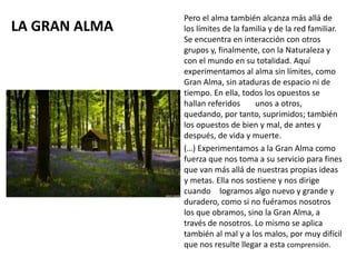 LA GRAN ALMA
Pero el alma también alcanza más allá de
los límites de la familia y de la red familiar.
Se encuentra en interacción con otros
grupos y, finalmente, con la Naturaleza y
con el mundo en su totalidad. Aquí
experimentamos al alma sin límites, como
Gran Alma, sin ataduras de espacio ni de
tiempo. En ella, todos los opuestos se
hallan referidos unos a otros,
quedando, por tanto, suprimidos; también
los opuestos de bien y mal, de antes y
después, de vida y muerte.
(…) Experimentamos a la Gran Alma como
fuerza que nos toma a su servicio para fines
que van más allá de nuestras propias ideas
y metas. Ella nos sostiene y nos dirige
cuando logramos algo nuevo y grande y
duradero, como si no fuéramos nosotros
los que obramos, sino la Gran Alma, a
través de nosotros. Lo mismo se aplica
también al mal y a los malos, por muy difícil
que nos resulte llegar a esta comprensión.
 