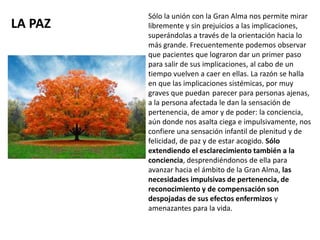 LA PAZ
Sólo la unión con la Gran Alma nos permite mirar
libremente y sin prejuicios a las implicaciones,
superándolas a través de la orientación hacia lo
más grande. Frecuentemente podemos observar
que pacientes que lograron dar un primer paso
para salir de sus implicaciones, al cabo de un
tiempo vuelven a caer en ellas. La razón se halla
en que las implicaciones sistémicas, por muy
graves que puedan parecer para personas ajenas,
a la persona afectada le dan la sensación de
pertenencia, de amor y de poder: la conciencia,
aún donde nos asalta ciega e impulsivamente, nos
confiere una sensación infantil de plenitud y de
felicidad, de paz y de estar acogido. Sólo
extendiendo el esclarecimiento también a la
conciencia, desprendiéndonos de ella para
avanzar hacia el ámbito de la Gran Alma, las
necesidades impulsivas de pertenencia, de
reconocimiento y de compensación son
despojadas de sus efectos enfermizos y
amenazantes para la vida.
 