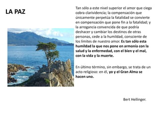 LA PAZ
Tan sólo a este nivel superior el amor que ciega
cobra clarividencia; la compensación que
únicamente perpetúa la fatalidad se convierte
en compensación que pone fin a la fatalidad; y
la arrogancia convencida de que podría
deshacer y cambiar los destinos de otras
personas, cede a la humildad, consciente de
los límites de nuestro amor. Es tan sólo esta
humildad la que nos pone en armonía con la
salud y la enfermedad, con el bien y el mal,
con la vida y la muerte.
En último término, sin embargo, se trata de un
acto religioso: en él, yo y el Gran Alma se
hacen uno.
Bert Hellinger.
 