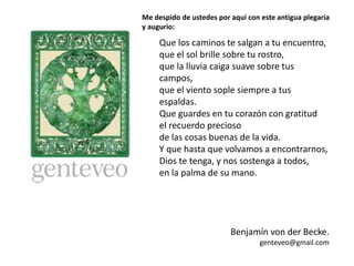 Que los caminos te salgan a tu encuentro,
que el sol brille sobre tu rostro,
que la lluvia caiga suave sobre tus
campos,
que el viento sople siempre a tus
espaldas.
Que guardes en tu corazón con gratitud
el recuerdo precioso
de las cosas buenas de la vida.
Y que hasta que volvamos a encontrarnos,
Dios te tenga, y nos sostenga a todos,
en la palma de su mano.
Benjamín von der Becke.
genteveo@gmail.com
Me despido de ustedes por aquí con este antigua plegaria
y augurio:
 