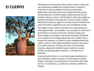 El CUERPO
Pensando en la interacción entre cuerpo y alma, a veces aún
nos encontramos atados por la idea de que el cuerpo es
material y el alma se añade como fuerza vivificante y
gobernante. Esta idea se basa en la experiencia de que los
moribundos dan un último respiro, pareciendo que con él
también expiren su alma. Y del final de la vida, esta imagen se
transfiere también al principio de la misma, similar al relato
bíblico de la Creación, según el cual Dios formó el hombre del
polvo de la tierra, soplando en su nariz el hálito de la vida.
Pero según nuestro saber, el hombre vivo, nace porque las
células germinales - ya animadas - de sus padres se unen en él
para formar un nuevo ser humano. Nuestro cuerpo, por
tanto, desde un principio se encuentra animado, convertido
en un eslabón en una larga cadena que une a todos antes y
después de nosotros, y a todos los que inmediatamente nos
rodean, como si entre todos tuviéramos parte en una vida y
en un alma comunes. El alma, por tanto, va más allá de
nosotros, abarcando también nuestro entorno: nuestra
familia, los demás grupos o sistemas...el mundo en su
totalidad.
A pesar de este hecho, en un principio experimentamos el
alma referida a nuestro cuerpo. Es el alma quien lo dirige...
Dirige su principio, su crecimiento, la transmisión de la vida
por él, o a través de el, y al cabo de un tiempo, también su
muerte.
 