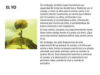 EL YO
Sin embargo, también experimentamos esa
capacidad de mirarnos desde fuera. Podemos ver al
cuerpo, e intuir al alma que lo anima, como si en
nuestro interior tuviéramos un centro que hablara
con el cuerpo y su alma, asintiendo a sus
movimientos o resistiéndose a ellos, intentando
elevarse por encima de ellos, o sometiéndose de
buena voluntad o con impotencia.
En este centro, nosotros nos experimentamos tanto
libres como atados frente al cuerpo y al alma. ¿Qué
sería este centro? Solemos definir este centro como
el yo.
Sin embargo, tan sólo disponemos de esta
experiencia del yo porque el cuerpo, y el alma que
anima a éste, tienen su propia conciencia y su propia
voluntad, que tanto asienten como se resisten al
querer del yo. Esta interacción favorece o amenaza
al cuerpo; y la observación y la experiencia nos
permiten saber cuándo le sirve y cuándo lo
perjudica.
 