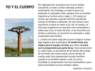YO Y EL CUERPO
Por regla general, asociamos con el yo el estado
consciente, la razón, la libre voluntad, control y
rendimiento. Sin embargo, no todo lo que el yo
pretende es razonable y libre, porque el yo es también
impulsivo y, muchas veces, ciego. (…) El cuerpo se
resiste, por ejemplo, cayendo enfermo, perdiendo
fuerzas, hiriéndose o doliendo. De esta manera hace
reaccionar y entrar en razón al yo. Así, el cuerpo y el
alma que lo gobierna se muestran más conocedores y
sabios que el yo. A través de ellos, el yo encuentra sus
límites y, asimismo, se convierte en conocedor y sabio
respetando estos límites.
(…) existe una parte ciega del yo que le exige al cuerpo
algo negativo que le perjudica. El cambio hacia una
mejora para el cuerpo y el alma, por tanto, se inicia
con la comprensión por parte del yo. Esta comprensión
es, sobre todo, un percatarse de los límites del cuerpo,
de los límites de nuestra salud y de los límites de
nuestra vida. Esta comprensión resulta fructífera
cuando el yo también asiente a ella, lo cual es
humildad. La comprensión nos hace conocedores, pero
sólo la humildad nos hace también sabios.
(avanzar a la prox.)
 