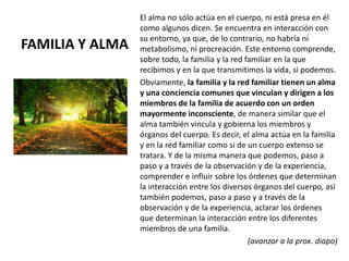 FAMILIA Y ALMA
El alma no sólo actúa en el cuerpo, ni está presa en él
como algunos dicen. Se encuentra en interacción con
su entorno, ya que, de lo contrario, no habría ni
metabolismo, ni procreación. Este entorno comprende,
sobre todo, la familia y la red familiar en la que
recibimos y en la que transmitimos la vida, si podemos.
Obviamente, la familia y la red familiar tienen un alma
y una conciencia comunes que vinculan y dirigen a los
miembros de la familia de acuerdo con un orden
mayormente inconsciente, de manera similar que el
alma también vincula y gobierna los miembros y
órganos del cuerpo. Es decir, el alma actúa en la familia
y en la red familiar como si de un cuerpo extenso se
tratara. Y de la misma manera que podemos, paso a
paso y a través de la observación y de la experiencia,
comprender e influir sobre los órdenes que determinan
la interacción entre los diversos órganos del cuerpo, así
también podemos, paso a paso y a través de la
observación y de la experiencia, aclarar los órdenes
que determinan la interacción entre los diferentes
miembros de una familia.
(avanzar a la prox. diapo)
 